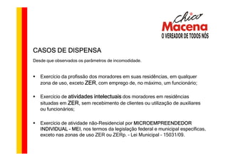 CASOS DE DISPENSA
Desde que observados os parâmetros de incomodidade.


   Exercício da profissão dos moradores em suas residências, em qualquer
   zona de uso, exceto ZER, com emprego de, no máximo, um funcionário;

   Exercício de atividades intelectuais dos moradores em residências
                ZER,
   situadas em ZER sem recebimento de clientes ou utilização de auxiliares
   ou funcionários;

   Exercício de atividade não-Residencial por MICROEMPREENDEDOR
   INDIVIDUAL - MEI nos termos da legislação federal e municipal específicas,
                  MEI,
   exceto nas zonas de uso ZER ou ZERp. – Lei Municipal – 15031/09.
 