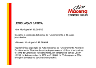 LEGISLAÇÃO BÁSICA

 Lei Municipal nº 10.205/86

Disciplina a expedição da Licença de Funcionamento, e dá outras
providências.

 Decreto Municipal nº 49.969/08

Regulamenta a expedição de Auto de Licença de Funcionamento, Alvará de
Funcionamento, Alvará de Autorização para eventos públicos e temporários
e Termo de Consulta de Funcionamento, em consonância com as Leis nº
10.205, de 4 de dezembro de 1986, e nº 13.885, de 25 de agosto de 2004;
revoga os decretos e a portaria que especifica.
 