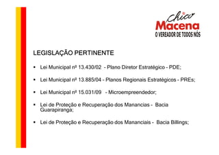 LEGISLAÇÃO PERTINENTE

 Lei Municipal nº 13.430/02 – Plano Diretor Estratégico – PDE;

 Lei Municipal nº 13.885/04 – Planos Regionais Estratégicos – PREs;

 Lei Municipal nº 15.031/09 – Microempreendedor;

 Lei de Proteção e Recuperação dos Manancias – Bacia
 Guarapiranga;

 Lei de Proteção e Recuperação dos Mananciais – Bacia Billings;
 