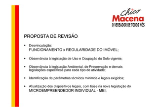 PROPOSTA DE REVISÃO
 Desvinculação:
 FUNCIONAMENTO x REGULARIDADE DO IMÓVEL;

 Observância à legislação de Uso e Ocupação do Solo vigente;

 Observância à legislação Ambiental, de Preservação e demais
 legislações específicas para cada tipo de atividade;

 Identificação de parâmetros técnicos mínimos e legais exigidos;

 Atualização dos dispositivos legais, com base na nova legislação do
 MICROEMPREENDEDOR INDIVIDUAL – MEI;
 