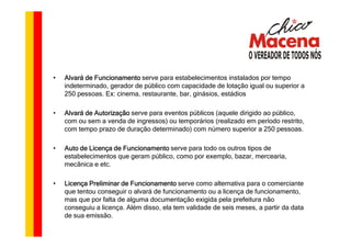 •   Alvará de Funcionamento serve para estabelecimentos instalados por tempo
    indeterminado, gerador de público com capacidade de lotação igual ou superior a
    250 pessoas. Ex: cinema, restaurante, bar, ginásios, estádios

•   Alvará de Autorização serve para eventos públicos (aquele dirigido ao público,
    com ou sem a venda de ingressos) ou temporários (realizado em período restrito,
    com tempo prazo de duração determinado) com número superior a 250 pessoas.

•   Auto de Licença de Funcionamento serve para todo os outros tipos de
    estabelecimentos que geram público, como por exemplo, bazar, mercearia,
    mecânica e etc.

•   Licença Preliminar de Funcionamento serve como alternativa para o comerciante
    que tentou conseguir o alvará de funcionamento ou a licença de funcionamento,
    mas que por falta de alguma documentação exigida pela prefeitura não
    conseguiu a licença. Além disso, ela tem validade de seis meses, a partir da data
    de sua emissão.
 