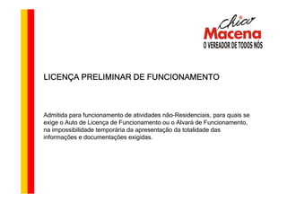 LICENÇA PRELIMINAR DE FUNCIONAMENTO



Admitida para funcionamento de atividades não-Residenciais, para quais se
exige o Auto de Licença de Funcionamento ou o Alvará de Funcionamento,
na impossibilidade temporária da apresentação da totalidade das
informações e documentações exigidas.
 