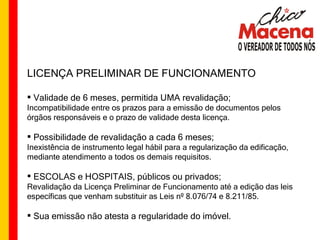 LICENÇA PRELIMINAR DE FUNCIONAMENTO Validade de 6 meses, permitida UMA revalidação; Incompatibilidade entre os prazos para a emissão de documentos pelos órgãos responsáveis e o prazo de validade desta licença. Possibilidade de revalidação a cada 6 meses; Inexistência de instrumento legal hábil para a regularização da edificação, mediante atendimento a todos os demais requisitos. ESCOLAS e HOSPITAIS, públicos ou privados; Revalidação da Licença Preliminar de Funcionamento até a edição das leis específicas que venham substituir as Leis nº 8.076/74 e 8.211/85. Sua emissão não atesta a regularidade do imóvel. 