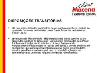 DISPOSIÇÕES TRANSITÓRIAS até que sejam definidos parâmetros de ocupação específicos, poderá ser requerida nas áreas delimitadas como Zonas Especiais de Interesse Social – ZEIS; atividades não-Residenciais ( nR ) exercidas nas áreas comuns ou de propriedade pública de Conjuntos Habitacionais promovidos pelo Poder Público Municipal poderão solicitar a Licença Preliminar de Funcionamento tratada nesta lei, desde que obtida a devida anuência do condomínio, que poderá ser revalidada até que sejam empreendidos estudos pelo Executivo Municipal, acerca da viabilização por via administrativa do uso misto naquelas unidades habitacionais.  