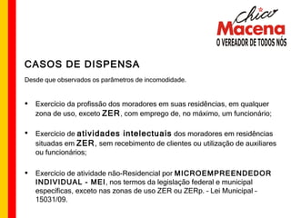 CASOS DE DISPENSA Desde que observados os parâmetros de incomodidade. Exercício da profissão dos moradores em suas residências, em qualquer zona de uso, exceto  ZER , com emprego de, no máximo, um funcionário; Exercício de  atividades intelectuais  dos moradores em residências situadas em  ZER ,  sem recebimento de clientes ou utilização de auxiliares ou funcionários; Exercício de atividade não-Residencial por  MICROEMPREENDEDOR INDIVIDUAL - MEI , nos termos da legislação federal e municipal específicas, exceto nas zonas de uso ZER ou ZERp. – Lei Municipal – 15031/09. 