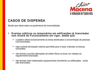 CASOS DE DISPENSA Desde que observados os parâmetros de incomodidade. Eventos públicos ou temporários em edificações já licenciadas com Alvará de Funcionamento em vigor, desde que: o público utilize exclusivamente as áreas destinadas à concentração de pessoas e já licenciadas; haja controle da lotação máxima permitida para o local, indicada na licença concedida; não tenham ocorrido alterações de ordem física no local, em relação ao regularmente licenciado; não tenham sido implantados equipamentos transitórios ou edificações , ainda não licenciados. 