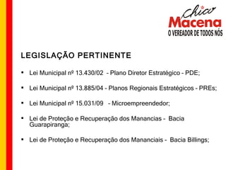 LEGISLAÇÃO PERTINENTE Lei Municipal nº 13.430/02  – Plano Diretor Estratégico – PDE; Lei Municipal nº 13.885/04 – Planos Regionais Estratégicos – PREs; Lei Municipal nº 15.031/09  – Microempreendedor; Lei de Proteção e Recuperação dos Manancias –  Bacia Guarapiranga; Lei de Proteção e Recuperação dos Mananciais –  Bacia Billings; 