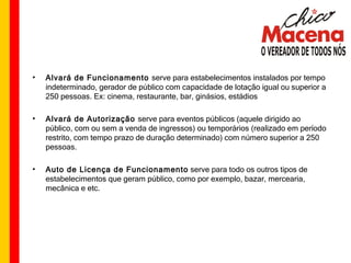 Alvará de Funcionamento  serve para estabelecimentos instalados por tempo indeterminado, gerador de público com capacidade de lotação igual ou superior a 250 pessoas. Ex: cinema, restaurante, bar, ginásios, estádios  Alvará de Autorização  serve para eventos públicos (aquele dirigido ao público, com ou sem a venda de ingressos) ou temporários (realizado em período restrito, com tempo prazo de duração determinado) com número superior a 250 pessoas. Auto de Licença de Funcionamento  serve para todo os outros tipos de estabelecimentos que geram público, como por exemplo, bazar, mercearia, mecânica e etc. 