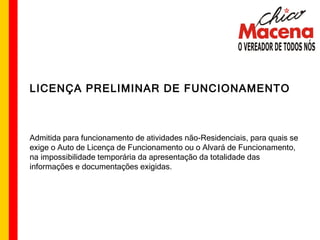 LICENÇA PRELIMINAR DE FUNCIONAMENTO Admitida para funcionamento de atividades não-Residenciais, para quais se exige o Auto de Licença de Funcionamento ou o Alvará de Funcionamento, na impossibilidade temporária da apresentação da totalidade das informações e documentações exigidas. 