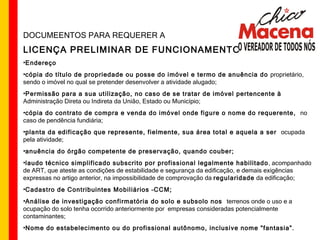 DOCUMEENTOS PARA REQUERER A LICENÇA PRELIMINAR DE FUNCIONAMENTO Endereço cópia do título de propriedade ou posse do imóvel e termo de anuência do  proprietário, sendo o imóvel no qual se pretender desenvolver a atividade alugado; Permissão para a sua utilização, no caso de se tratar de imóvel pertencente à  Administração Direta ou Indireta da União, Estado ou Município; cópia do contrato de compra e venda do imóvel onde figure o nome do requerente,  no caso de pendência fundiária; planta da edificação que represente, fielmente, sua área total e aquela a ser  ocupada pela atividade;  anuência do órgão competente de preservação, quando couber; laudo técnico simplificado subscrito por profissional legalmente habilitado , acompanhado de ART, que ateste as condições de estabilidade e segurança da edificação, e demais exigências expressas no artigo anterior, na impossibilidade de comprovação da  regularidade  da edificação; Cadastro de Contribuintes Mobiliários –CCM; Análise de investigação confirmatória do solo e subsolo nos  terrenos onde o uso e a ocupação do solo tenha ocorrido anteriormente por  empresas consideradas potencialmente contaminantes; Nome do estabelecimento ou do profissional autônomo, inclusive nome "fantasia”. 