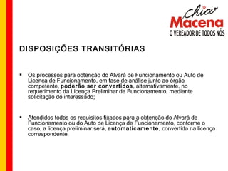 DISPOSIÇÕES TRANSITÓRIAS Os processos para obtenção do Alvará de Funcionamento ou Auto de Licença de Funcionamento, em fase de análise junto ao órgão competente,  poderão ser convertidos , alternativamente, no requerimento da Licença Preliminar de Funcionamento, mediante solicitação do interessado; Atendidos todos os requisitos fixados para a obtenção do Alvará de Funcionamento ou do Auto de Licença de Funcionamento, conforme o caso, a licença preliminar será,  automaticamente , convertida na licença correspondente.  