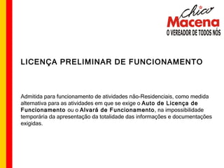 LICENÇA PRELIMINAR DE FUNCIONAMENTO Admitida para funcionamento de atividades não-Residenciais, como medida alternativa para as atividades em que se exige o  Auto de Licença de Funcionamento  ou o  Alvará de Funcionamento , na impossibilidade temporária da apresentação da totalidade das informações e documentações exigidas. 