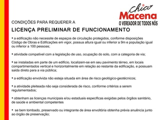 CONDIÇÕES PARA REQUERER A LICENÇA PRELIMINAR DE FUNCIONAMENTO a edificação não necessite de espaços de circulação protegidos, conforme disposições Código de Obras e Edificações em vigor, possua altura igual ou inferior a 9m e população igual ou inferior a 100 pessoas; atividade compatível com a legislação de uso, ocupação do solo, com a categoria de via; se instaladas em parte de um edifício, localizem-se em seu pavimento térreo, em locais compartimentados vertical e horizontalmente em relação ao restante da edificação, e possuam saída direto para a via pública; a edificação envolvida não esteja situada em área de risco geológico-geotécnicos; a atividade pleiteada não seja considerada de risco, conforme critérios a serem regulamentados; obtenham as licenças municipais e/ou estaduais específicas exigidas pelos órgãos sanitário, de saúde e ambiental competentes se bem tombado, preservado ou integrante de área envoltória obtenha prévia anuência junto ao órgão de preservação; 