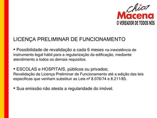 LICENÇA PRELIMINAR DE FUNCIONAMENTO Possibilidade de revalidação a cada 6 meses  na inexistência de instrumento legal hábil para a regularização da edificação, mediante atendimento a todos os demais requisitos. ESCOLAS e HOSPITAIS, públicos ou privados; Revalidação da Licença Preliminar de Funcionamento até a edição das leis específicas que venham substituir as Leis nº 8.076/74 e 8.211/85. Sua emissão não atesta a regularidade do imóvel. 