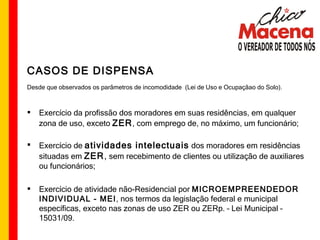 CASOS DE DISPENSA Desde que observados os parâmetros de incomodidade  (Lei de Uso e Ocupaçãao do Solo). Exercício da profissão dos moradores em suas residências, em qualquer zona de uso, exceto  ZER , com emprego de, no máximo, um funcionário; Exercício de  atividades intelectuais  dos moradores em residências situadas em  ZER ,  sem recebimento de clientes ou utilização de auxiliares ou funcionários; Exercício de atividade não-Residencial por  MICROEMPREENDEDOR INDIVIDUAL - MEI , nos termos da legislação federal e municipal específicas, exceto nas zonas de uso ZER ou ZERp. – Lei Municipal – 15031/09. 