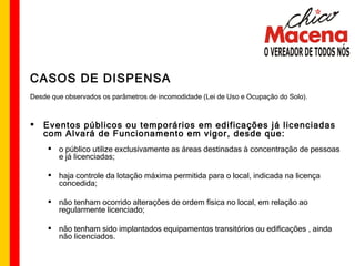 CASOS DE DISPENSA Desde que observados os parâmetros de incomodidade (Lei de Uso e Ocupação do Solo). Eventos públicos ou temporários em edificações já licenciadas com Alvará de Funcionamento em vigor, desde que: o público utilize exclusivamente as áreas destinadas à concentração de pessoas e já licenciadas; haja controle da lotação máxima permitida para o local, indicada na licença concedida; não tenham ocorrido alterações de ordem física no local, em relação ao regularmente licenciado; não tenham sido implantados equipamentos transitórios ou edificações , ainda não licenciados. 