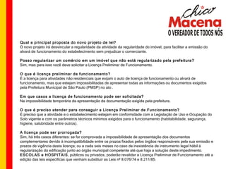 Qual a principal proposta do novo projeto de lei? O novo projeto irá desvincular a regularidade da atividade da regularidade do imóvel, para facilitar a emissão do alvará de funcionamento do estabelecimento sem prejudicar o comerciante. Posso regularizar um comércio em um imóvel que não está regularizado pela prefeitura? Sim, mas para isso você deve solicitar a Licença Preliminar de Funcionamento. O que é licença preliminar de funcionamento? É a licença para atividades não residenciais que exijam o auto de licença de funcionamento ou alvará de funcionamento, mas que estejam impossibilitadas de apresentar todas as informações ou documentos exigidos pela Prefeitura Municipal de São Paulo (PMSP) no ato . Em que casos a licença de funcionamento pode ser solicitada? Na impossibilidade temporária da apresentação da documentação exigida pela prefeitura. O que é preciso atender para conseguir a Licença Preliminar de Funcionamento? É preciso que a atividade e o estabelecimento estejam em conformidade com a Legislação de Uso e Ocupação do Solo vigente e com os parâmetros técnicos mínimos exigidos para o funcionamento (habitabilidade, segurança, higiene, salubridade entre outros). A licença pode ser prorrogada? Sim, há três casos diferentes: se for comprovada a impossibilidade de apresentação dos documentos complementares devido à incompatibilidade entre os prazos fixados pelos órgãos responsáveis pela sua emissão e prazos de vigência desta licença; ou a cada seis meses no caso da inexistência de instrumento legal hábil à regularização da edificação junto ao órgão municipal competente até que haja a solução deste impedimento.  ESCOLAS e HOSPITAIS , públicos ou privados, poderão revalidar a Licença Preliminar de Funcionamento até a edição das leis específicas que venham substituir as Leis nº 8.076/74 e 8.211/85.  