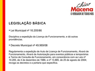 LEGISLAÇÃO BÁSICA Lei Municipal nº 10.205/86 Disciplina a expedição da Licença de Funcionamento, e dá outras providências. Decreto Municipal nº 49.969/08  Regulamenta a expedição de Auto de Licença de Funcionamento, Alvará de Funcionamento, Alvará de Autorização para eventos públicos e temporários e Termo de Consulta de Funcionamento, em consonância com as Leis nº 10.205, de 4 de dezembro de 1986, e nº 13.885, de 25 de agosto de 2004; revoga os decretos e a portaria que especifica.  