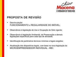 PROPOSTA DE REVISÃO Desvinculação: FUNCIONAMENTO x REGULARIDADE DO IMÓVEL; Observância à legislação de Uso e Ocupação do Solo vigente; Observância à legislação Ambiental, de Preservação e demais legislações específicas para cada tipo de atividade; Identificação de parâmetros técnicos mínimos e legais exigidos; Atualização dos dispositivos legais, com base na nova legislação do MICROEMPREENDEDOR INDIVIDUAL – MEI; 