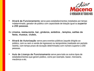 Alvará de Funcionamento  serve para estabelecimentos instalados por tempo indeterminado, gerador de público com capacidade de lotação igual ou  superior   a 250 pessoas . Ex:  cinema, restaurante, bar, ginásios, estádios , templos, salões de festa, museus, clubes,  Alvará de Autorização  serve para eventos públicos (aquele dirigido ao público, com ou sem a venda de ingressos) ou temporários (realizado em período restrito, com tempo prazo de duração determinado) com número superior a 250 pessoas. Auto de Licença de Funcionamento  serve para todo os outros tipos de estabelecimentos que geram público, como por exemplo, bazar, mercearia, mecânica e etc. 
