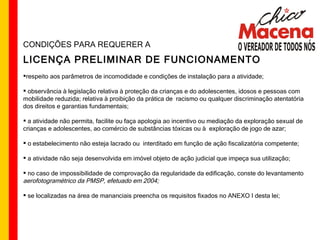 CONDIÇÕES PARA REQUERER A LICENÇA PRELIMINAR DE FUNCIONAMENTO respeito aos parâmetros de incomodidade e condições de instalação para a atividade; observância à legislação relativa à proteção da crianças e do adolescentes, idosos e pessoas com mobilidade reduzida; relativa à proibição da prática de  racismo ou qualquer discriminação atentatória dos direitos e garantias fundamentais; a atividade não permita, facilite ou faça apologia ao incentivo ou mediação da exploração sexual de crianças e adolescentes, ao comércio de substâncias tóxicas ou à  exploração de jogo de azar; o estabelecimento não esteja lacrado ou  interditado em função de ação fiscalizatória competente; a atividade não seja desenvolvida em imóvel objeto de ação judicial que impeça sua utilização; no caso de impossibilidade de comprovação da regularidade da edificação, conste do levantamento  aerofotogramétrico da PMSP, efetuado em 2004;   se localizadas na área de mananciais preencha os requisitos fixados no ANEXO I desta lei; 