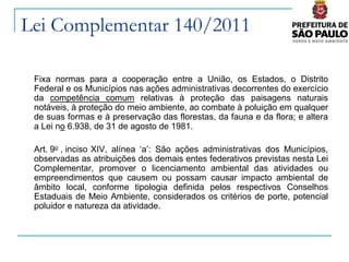 Lei Complementar 140/2011

 Fixa normas para a cooperação entre a União, os Estados, o Distrito
 Federal e os Municípios nas ações administrativas decorrentes do exercício
 da competência comum relativas à proteção das paisagens naturais
 notáveis, à proteção do meio ambiente, ao combate à poluição em qualquer
 de suas formas e à preservação das florestas, da fauna e da flora; e altera
 a Lei no 6.938, de 31 de agosto de 1981.

 Art. 9o , inciso XIV, alínea ‘a’: São ações administrativas dos Municípios,
 observadas as atribuições dos demais entes federativos previstas nesta Lei
 Complementar, promover o licenciamento ambiental das atividades ou
 empreendimentos que causem ou possam causar impacto ambiental de
 âmbito local, conforme tipologia definida pelos respectivos Conselhos
 Estaduais de Meio Ambiente, considerados os critérios de porte, potencial
 poluidor e natureza da atividade.
 