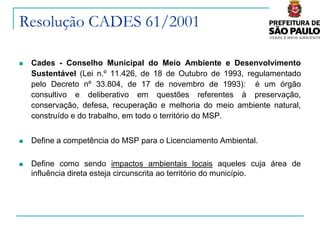 Resolução CADES 61/2001

   Cades - Conselho Municipal do Meio Ambiente e Desenvolvimento
    Sustentável (Lei n.º 11.426, de 18 de Outubro de 1993, regulamentado
    pelo Decreto nº 33.804, de 17 de novembro de 1993): é um órgão
    consultivo e deliberativo em questões referentes à preservação,
    conservação, defesa, recuperação e melhoria do meio ambiente natural,
    construído e do trabalho, em todo o território do MSP.


   Define a competência do MSP para o Licenciamento Ambiental.

   Define como sendo impactos ambientais locais aqueles cuja área de
    influência direta esteja circunscrita ao território do município.
 