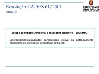 Resolução CADES 61/2001
Anexo I:




    Estudo de Impacto Ambiental e respectivo Relatório – EIA/RIMA:

  Empreendimentos/atividades considerados efetiva     ou   potencialmente
  causadores de significativa degradação ambiental.
 