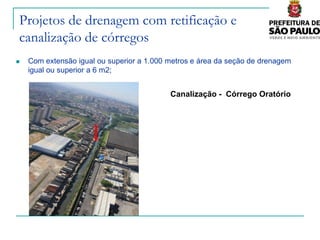 Projetos de drenagem com retificação e
canalização de córregos
   Com extensão igual ou superior a 1.000 metros e área da seção de drenagem
    igual ou superior a 6 m2;


                                           Canalização - Córrego Oratório
 