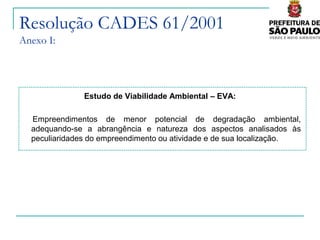 Resolução CADES 61/2001
Anexo I:




               Estudo de Viabilidade Ambiental – EVA:

  Empreendimentos de menor potencial de degradação ambiental,
  adequando-se a abrangência e natureza dos aspectos analisados às
  peculiaridades do empreendimento ou atividade e de sua localização.
 