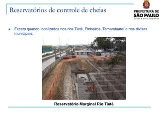Reservatórios de controle de cheias

   Exceto quando localizados nos rios Tietê, Pinheiros, Tamanduateí e nas divisas
    municipais;




                           Reservatório Marginal Rio Tietê
 