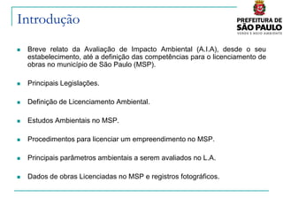 Introdução
   Breve relato da Avaliação de Impacto Ambiental (A.I.A), desde o seu
    estabelecimento, até a definição das competências para o licenciamento de
    obras no município de São Paulo (MSP).

   Principais Legislações.

   Definição de Licenciamento Ambiental.

   Estudos Ambientais no MSP.

   Procedimentos para licenciar um empreendimento no MSP.

   Principais parâmetros ambientais a serem avaliados no L.A.

   Dados de obras Licenciadas no MSP e registros fotográficos.
 