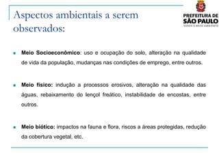 Aspectos ambientais a serem
observados:

   Meio Socioeconômico: uso e ocupação do solo, alteração na qualidade
    de vida da população, mudanças nas condições de emprego, entre outros.



   Meio físico: indução a processos erosivos, alteração na qualidade das
    águas, rebaixamento do lençol freático, instabilidade de encostas, entre
    outros.



   Meio biótico: impactos na fauna e flora, riscos a áreas protegidas, redução
    da cobertura vegetal, etc.
 