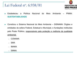 Lei Federal no. 6.938/81
   Estabeleceu   a   Política   Nacional   do   Meio   Ambiente   –   PNMA:
    SUSTENTABILIDADE


   Constituiu o Sistema Nacional do Meio Ambiente – SISNAMA: Órgãos e
    entidades da esfera Federal, Estadual e Municipal, e fundações instituídas
    pelo Poder Público, responsáveis pela proteção e melhoria da qualidade
    ambiental.

        CONAMA

        SMA

        IBAMA

        SMMA
 