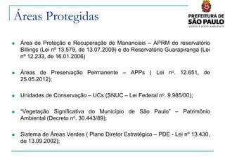 Áreas Protegidas
   Área de Proteção e Recuperação de Mananciais – APRM do reservatório
    Billings (Lei nº 13.579, de 13.07.2009) e do Reservatório Guarapiranga (Lei
    nº 12.233, de 16.01.2006)

   Áreas de Preservação Permanente – APPs ( Lei no. 12.651, de
    25.05.2012);

   Unidades de Conservação – UCs (SNUC – Lei Federal no. 9.985/00);

   “Vegetação Significativa do Município de São Paulo” – Patrimônio
    Ambiental (Decreto no. 30.443/89);

   Sistema de Áreas Verdes ( Plano Diretor Estratégico – PDE - Lei nº 13.430,
    de 13.09.2002);
 