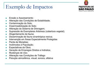 Exemplo de Impactos
   Erosão e Assoreamento:
   Alteração das Condições de Estabilidade;
   Contaminação do Solo;
   Impermeabilização do Solo;
   Alteração do Sistema de Drenagem;
   Supressão de Exemplares Arbóreos (cobertura vegetal);
   Afugentamento da fauna;
   Disseminação de fauna sinantrópica nociva;
   Intervenção em Áreas Especialmente Protegidas
   Perda de Moradias;
   Incômodos à População;
   Expectativas da Obra;
   Geração de Empregos Diretos e Indiretos;
   Mudanças de Uso;
   Alteração nas Condições de Tráfego
   Poluição atmosférica, visual, sonora, olfativa
 