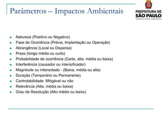 Parâmetros – Impactos Ambientais


   Natureza (Positivo ou Negativo)
   Fase de Ocorrência (Prévia, Implantação ou Operação)
   Abrangência (Local ou Dispersa)
   Prazo (longo médio ou curto)
   Probabilidade de ocorrência (Certa, alta, média ou baixa)
   Interferência (causador ou intensificador)
   Magnitude ou intensidade - (Baixa, média ou alta)
   Duração (Temporário ou Permanente)
   Controlabilidade: Mitigável ou não
   Relevância (Alta, média ou baixa)
   Grau de Resolução (Alto médio ou baixo)
 