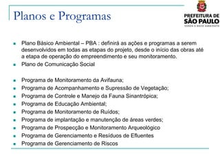 Planos e Programas
   Plano Básico Ambiental – PBA : definirá as ações e programas a serem
    desenvolvidos em todas as etapas do projeto, desde o início das obras até
    a etapa de operação do empreendimento e seu monitoramento.
   Plano de Comunicação Social

   Programa de Monitoramento da Avifauna;
   Programa de Acompanhamento e Supressão de Vegetação;
   Programa de Controle e Manejo da Fauna Sinantrópica;
   Programa de Educação Ambiental;
   Programa de Monitoramento de Ruídos;
   Programa de implantação e manutenção de áreas verdes;
   Programa de Prospecção e Monitoramento Arqueológico
   Programa de Gerenciamento e Resíduos de Efluentes
   Programa de Gerenciamento de Riscos
 
