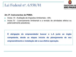Lei Federal no. 6.938/81

Art. 9º. Instrumentos da PNMA:
   Inciso III - Avaliação de Impactos Ambientais - AIA;
   Inciso IV - Licenciamento Ambiental e a revisão de atividades efetiva ou
    potencialmente poluidoras;




    É obrigação do empreendedor buscar o L.A junto ao órgão
    competente, desde as etapas iniciais do planejamento de seu
    empreendimento e instalação até a sua efetiva operação.
 