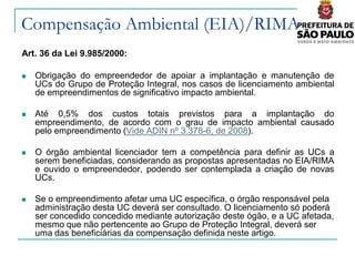 Compensação Ambiental (EIA)/RIMA
Art. 36 da Lei 9.985/2000:

   Obrigação do empreendedor de apoiar a implantação e manutenção de
    UCs do Grupo de Proteção Integral, nos casos de licenciamento ambiental
    de empreendimentos de significativo impacto ambiental.

   Até 0,5% dos custos totais previstos para a implantação do
    empreendimento, de acordo com o grau de impacto ambiental causado
    pelo empreendimento (Vide ADIN nº 3.378-6, de 2008).

   O órgão ambiental licenciador tem a competência para definir as UCs a
    serem beneficiadas, considerando as propostas apresentadas no EIA/RIMA
    e ouvido o empreendedor, podendo ser contemplada a criação de novas
    UCs.

   Se o empreendimento afetar uma UC específica, o órgão responsável pela
    administração desta UC deverá ser consultado. O licenciamento só poderá
    ser concedido concedido mediante autorização deste ógão, e a UC afetada,
    mesmo que não pertencente ao Grupo de Proteção Integral, deverá ser
    uma das beneficiárias da compensação definida neste artigo.
 