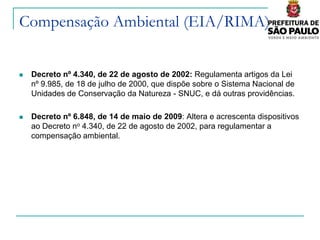 Compensação Ambiental (EIA/RIMA)


   Decreto nº 4.340, de 22 de agosto de 2002: Regulamenta artigos da Lei
    nº 9.985, de 18 de julho de 2000, que dispõe sobre o Sistema Nacional de
    Unidades de Conservação da Natureza - SNUC, e dá outras providências.

   Decreto nº 6.848, de 14 de maio de 2009: Altera e acrescenta dispositivos
    ao Decreto no 4.340, de 22 de agosto de 2002, para regulamentar a
    compensação ambiental.
 