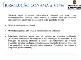 RESOLUÇÃO CONAMA nº 01/86

    CONAMA: órgão de caráter deliberativo e consultivo que, entre outras
    responsabilidades, delibera sobre normas e padrões para um ambiente
    ecologicamente equilibrado e essencial à sadia qualidade de vida.

   Definição de impacto ambiental;

   Atividades sujeitas a EIA-RIMA e ao licenciamento ambiental;

   Estabelece diretrizes gerais para os estudos de impactos ambientais:
    (Apresentar alternativas tecnológicas e de localização e considerar a não
    execução do projeto; identificar e avaliar sistematicamente os impactos
    ambientais gerados nas fases de implantação e operação; Deﬁnir os limites da
    área geográﬁca a ser afetada pelos impactos; Considerar os planos e
    programas governamentais;...)
 