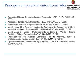 Principais empreendimentos licenciados

   Operação Urbana Consorciada Água Espraiada - LAP nº 17 / SVMA . G /
    2003;
   Aeroporto de São Paulo/Congonhas - LAO nº 01/SVMA. G / 2009;
   Adequação Viária da Marginal Tietê - LAP nº 20 / SVMA . G / 2009;
   Metrô Linha 17 - Ouro – Ligação do Aeroporto de Congonhas à Rede
    Metroferroviária em Sistema de Monotrilho - LAP nº 01 / SVMA . G / 2011;
   Metrô Linha 2 - Verde – Prolongamento da Linha 2 – Verde – Trecho
    Oratório - Cidade Tiradentes- LAP nº 04 / SVMA . G / 2011;
   Prolongamento da Avenida Jornalista Roberto Marinho, Túnel e
    Implantação do Parque Linear - LAP nº 01 / SVMA . G / 2012;
   Operação Urbana Consorciada Água Branca – OUCAB – Parecer Técnico
    008/ CADES/12;
 
