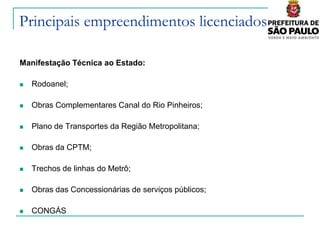 Principais empreendimentos licenciados

Manifestação Técnica ao Estado:

   Rodoanel;

   Obras Complementares Canal do Rio Pinheiros;

   Plano de Transportes da Região Metropolitana;

   Obras da CPTM;

   Trechos de linhas do Metrô;

   Obras das Concessionárias de serviços públicos;

   CONGÁS; SABESP,…)
 