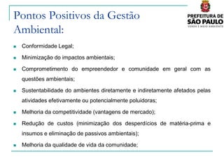 Pontos Positivos da Gestão
Ambiental:
   Conformidade Legal;

   Minimização do impactos ambientais;

   Comprometimento do empreendedor e comunidade em geral com as
    questões ambientais;

   Sustentabilidade do ambientes diretamente e indiretamente afetados pelas
    atividades efetivamente ou potencialmente poluidoras;

   Melhoria da competitividade (vantagens de mercado);

   Redução de custos (minimização dos desperdícios de matéria-prima e
    insumos e eliminação de passivos ambientais);

   Melhoria da qualidade de vida da comunidade;
 