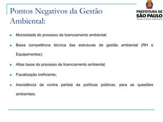 Pontos Negativos da Gestão
Ambiental:
   Morosidade do processo de licenciamento ambiental;

   Baixa competência técnica das estruturas de gestão ambiental (RH e

    Equipamentos);

   Altas taxas do processo de licenciamento ambiental;

   Fiscalização ineficiente;

   Inexistência da contra partida da políticas públicas, para as questões

    ambientais;
 