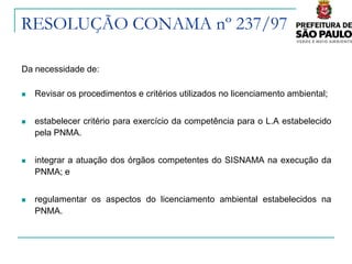 RESOLUÇÃO CONAMA nº 237/97

Da necessidade de:

   Revisar os procedimentos e critérios utilizados no licenciamento ambiental;


   estabelecer critério para exercício da competência para o L.A estabelecido
    pela PNMA.


   integrar a atuação dos órgãos competentes do SISNAMA na execução da
    PNMA; e


   regulamentar os aspectos do licenciamento ambiental estabelecidos na
    PNMA.
 