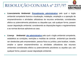 RESOLUÇÃO CONAMA nº 237/97
   Licenciamento Ambiental: Procedimento administrativo pelo qual o órgão
    ambiental competente licencia a localização, instalação, ampliação e a operação de
    empreendimentos e atividades utilizadoras de recursos ambientais, consideradas
    efetiva ou potencialmente poluidoras ou daquelas que, sob qualquer forma, possam
    causar degradação ambiental, considerando as disposições legais e regulamentares
    e as normas técnicas aplicáveis ao caso.


   Licença    Ambiental: ato administrativo pelo qual o órgão ambiental competente,
    estabelece as condições, restrições e medidas de controle ambiental que deverão
    ser obedecidas pelo empreendedor, pessoa física ou jurídica, para localizar, instalar,
    ampliar e operar empreendimentos ou atividades utilizadoras dos recursos
    ambientais consideradas efetiva ou potencialmente poluidoras ou aquelas que, sob
    qualquer forma, possam causar degradação ambiental.
 