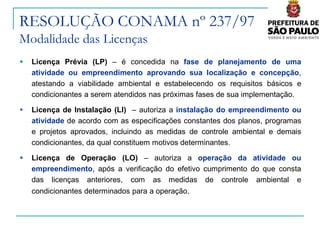 RESOLUÇÃO CONAMA nº 237/97
Modalidade das Licenças
   Licença Prévia (LP) – é concedida na fase de planejamento de uma
    atividade ou empreendimento aprovando sua localização e concepção,
    atestando a viabilidade ambiental e estabelecendo os requisitos básicos e
    condicionantes a serem atendidos nas próximas fases de sua implementação.

   Licença de Instalação (LI) – autoriza a instalação do empreendimento ou
    atividade de acordo com as especificações constantes dos planos, programas
    e projetos aprovados, incluindo as medidas de controle ambiental e demais
    condicionantes, da qual constituem motivos determinantes.

   Licença de Operação (LO) – autoriza a operação da atividade ou
    empreendimento, após a verificação do efetivo cumprimento do que consta
    das licenças anteriores, com as medidas de controle ambiental e
    condicionantes determinados para a operação.
 