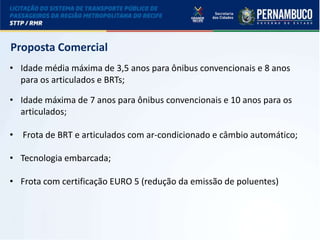 LICITAÇÃO DO STPP/RMR
Proposta Comercial
• Idade média máxima de 3,5 anos para ônibus convencionais e 8 anos
para os articulados e BRTs;
• Idade máxima de 7 anos para ônibus convencionais e 10 anos para os
articulados;
• Frota de BRT e articulados com ar-condicionado e câmbio automático;
• Tecnologia embarcada;
• Frota com certificação EURO 5 (redução da emissão de poluentes)
 